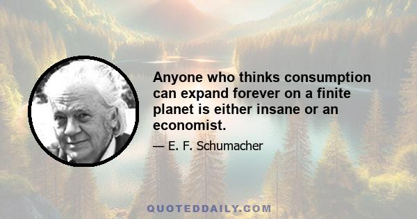 Anyone who thinks consumption can expand forever on a finite planet is either insane or an economist.