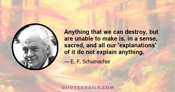 Anything that we can destroy, but are unable to make is, in a sense, sacred, and all our 'explanations' of it do not explain anything.