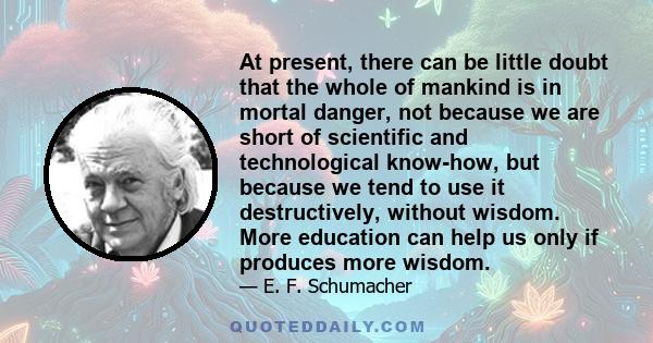 At present, there can be little doubt that the whole of mankind is in mortal danger, not because we are short of scientific and technological know-how, but because we tend to use it destructively, without wisdom. More