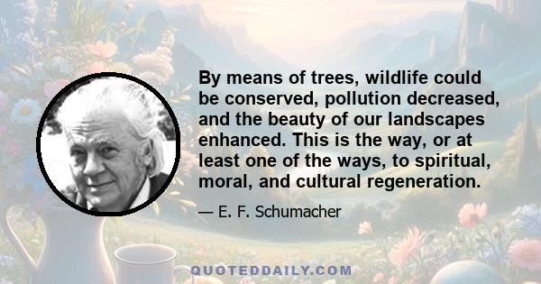 By means of trees, wildlife could be conserved, pollution decreased, and the beauty of our landscapes enhanced. This is the way, or at least one of the ways, to spiritual, moral, and cultural regeneration.