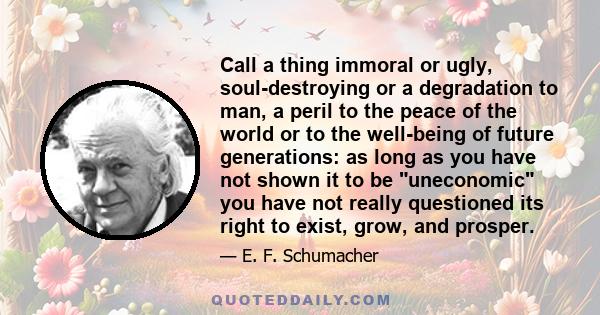 Call a thing immoral or ugly, soul-destroying or a degradation to man, a peril to the peace of the world or to the well-being of future generations: as long as you have not shown it to be uneconomic you have not really