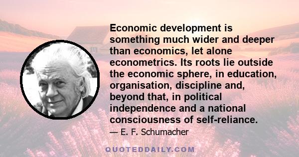 Economic development is something much wider and deeper than economics, let alone econometrics. Its roots lie outside the economic sphere, in education, organisation, discipline and, beyond that, in political