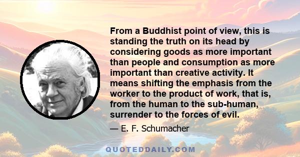 From a Buddhist point of view, this is standing the truth on its head by considering goods as more important than people and consumption as more important than creative activity. It means shifting the emphasis from the