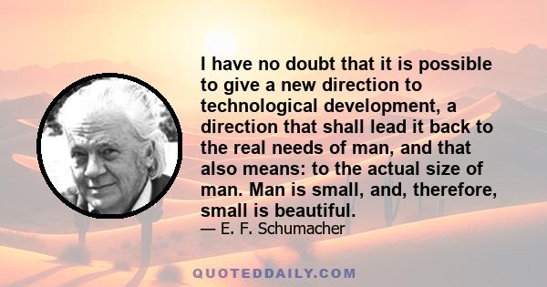 I have no doubt that it is possible to give a new direction to technological development, a direction that shall lead it back to the real needs of man, and that also means: to the actual size of man. Man is small, and,