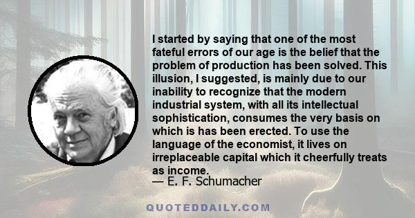 I started by saying that one of the most fateful errors of our age is the belief that the problem of production has been solved. This illusion, I suggested, is mainly due to our inability to recognize that the modern