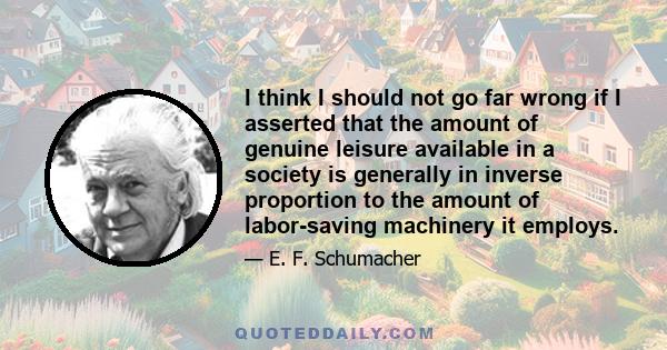 I think I should not go far wrong if I asserted that the amount of genuine leisure available in a society is generally in inverse proportion to the amount of labor-saving machinery it employs.