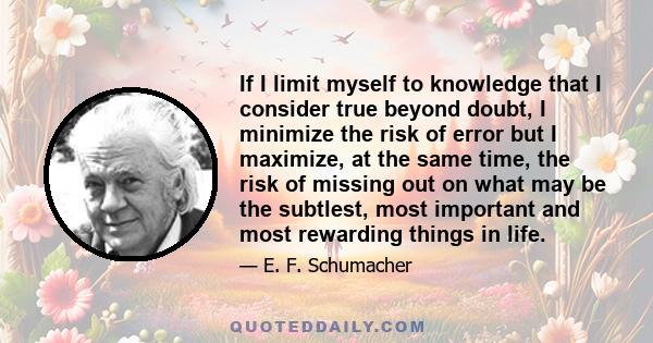 If I limit myself to knowledge that I consider true beyond doubt, I minimize the risk of error but I maximize, at the same time, the risk of missing out on what may be the subtlest, most important and most rewarding