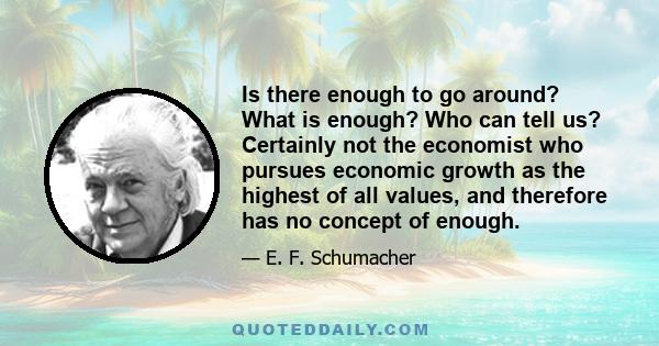 Is there enough to go around? What is enough? Who can tell us? Certainly not the economist who pursues economic growth as the highest of all values, and therefore has no concept of enough.