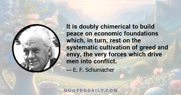 It is doubly chimerical to build peace on economic foundations which, in turn, rest on the systematic cultivation of greed and envy, the very forces which drive men into conflict.