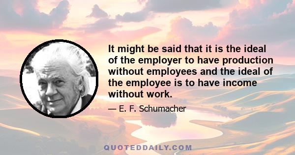 It might be said that it is the ideal of the employer to have production without employees and the ideal of the employee is to have income without work.