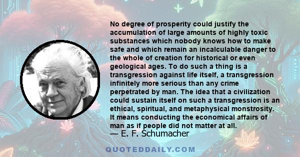 No degree of prosperity could justify the accumulation of large amounts of highly toxic substances which nobody knows how to make safe and which remain an incalculable danger to the whole of creation for historical or