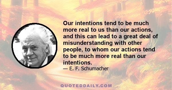 Our intentions tend to be much more real to us than our actions, and this can lead to a great deal of misunderstanding with other people, to whom our actions tend to be much more real than our intentions.