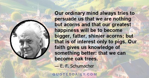 Our ordinary mind always tries to persuade us that we are nothing but acorns and that our greatest happiness will be to become bigger, fatter, shinier acorns; but that is of interest only to pigs. Our faith gives us