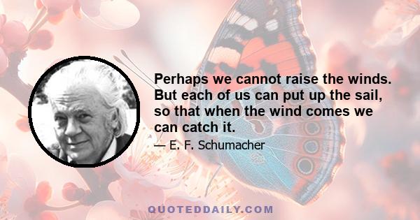 Perhaps we cannot raise the winds. But each of us can put up the sail, so that when the wind comes we can catch it.