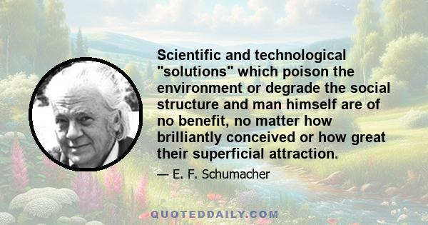 Scientific and technological solutions which poison the environment or degrade the social structure and man himself are of no benefit, no matter how brilliantly conceived or how great their superficial attraction.