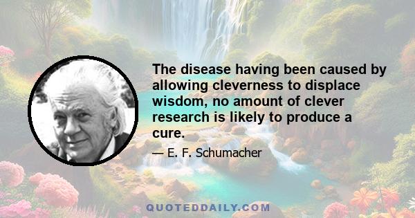 The disease having been caused by allowing cleverness to displace wisdom, no amount of clever research is likely to produce a cure.