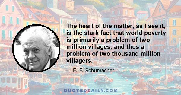 The heart of the matter, as I see it, is the stark fact that world poverty is primarily a problem of two million villages, and thus a problem of two thousand million villagers.