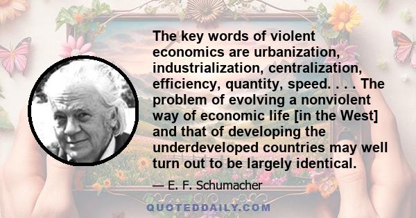 The key words of violent economics are urbanization, industrialization, centralization, efficiency, quantity, speed. . . . The problem of evolving a nonviolent way of economic life [in the West] and that of developing