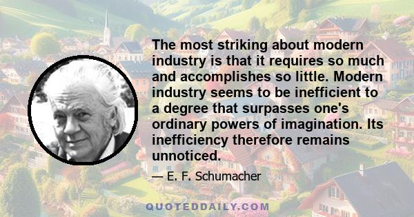 The most striking about modern industry is that it requires so much and accomplishes so little. Modern industry seems to be inefficient to a degree that surpasses one's ordinary powers of imagination. Its inefficiency