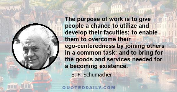 The purpose of work is to give people a chance to utilize and develop their faculties; to enable them to overcome their ego-centeredness by joining others in a common task; and to bring for the goods and services needed 