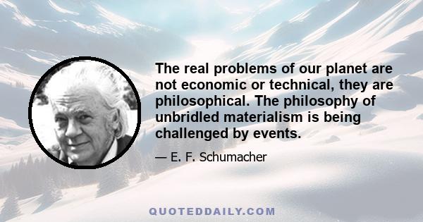 The real problems of our planet are not economic or technical, they are philosophical. The philosophy of unbridled materialism is being challenged by events.