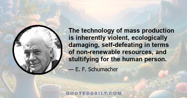 The technology of mass production is inherently violent, ecologically damaging, self-defeating in terms of non-renewable resources, and stultifying for the human person.