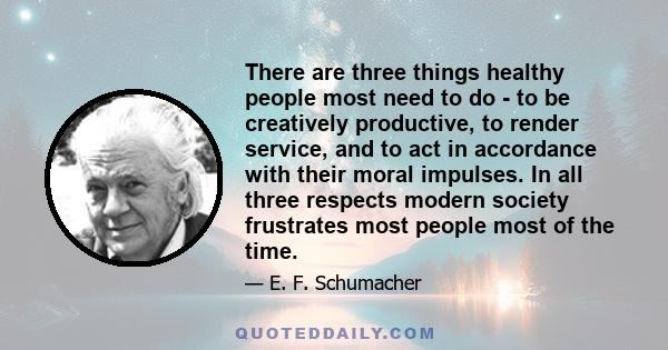 There are three things healthy people most need to do - to be creatively productive, to render service, and to act in accordance with their moral impulses. In all three respects modern society frustrates most people