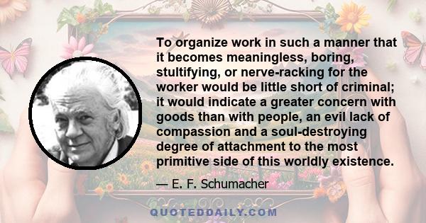 To organize work in such a manner that it becomes meaningless, boring, stultifying, or nerve-racking for the worker would be little short of criminal; it would indicate a greater concern with goods than with people, an