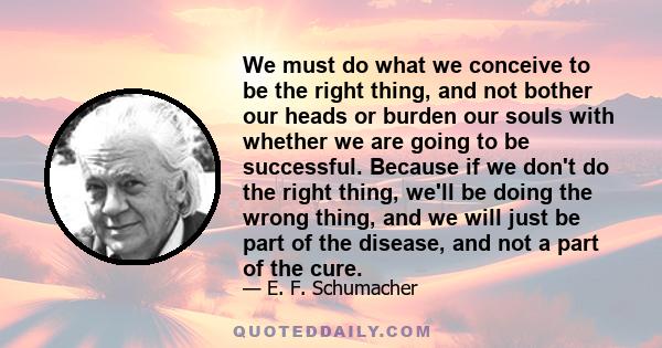 We must do what we conceive to be the right thing, and not bother our heads or burden our souls with whether we are going to be successful. Because if we don't do the right thing, we'll be doing the wrong thing, and we