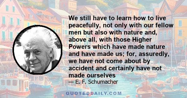 We still have to learn how to live peacefully, not only with our fellow men but also with nature and, above all, with those Higher Powers which have made nature and have made us; for, assuredly, we have not come about