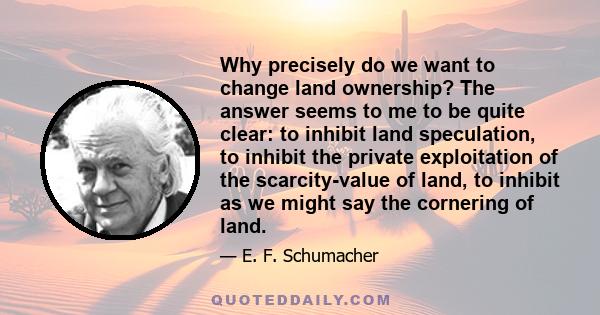 Why precisely do we want to change land ownership? The answer seems to me to be quite clear: to inhibit land speculation, to inhibit the private exploitation of the scarcity-value of land, to inhibit as we might say the 