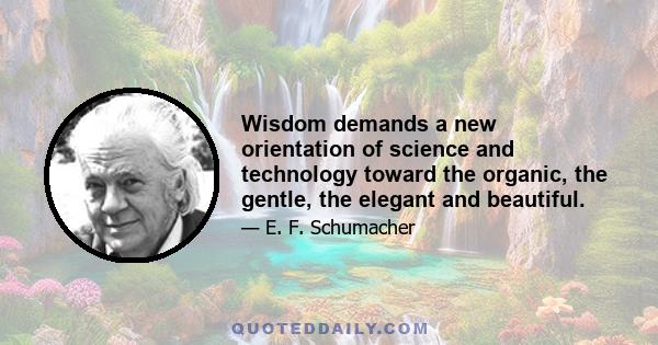 Wisdom demands a new orientation of science and technology toward the organic, the gentle, the elegant and beautiful.