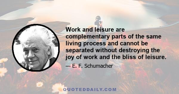 Work and leisure are complementary parts of the same living process and cannot be separated without destroying the joy of work and the bliss of leisure.