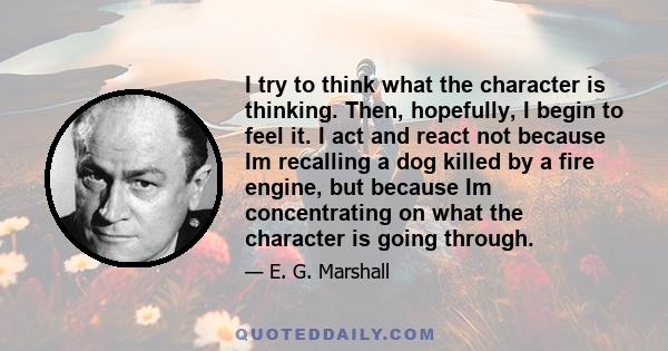 I try to think what the character is thinking. Then, hopefully, I begin to feel it. I act and react not because Im recalling a dog killed by a fire engine, but because Im concentrating on what the character is going