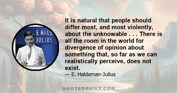 It is natural that people should differ most, and most violently, about the unknowable . . . There is all the room in the world for divergence of opinion about something that, so far as we can realistically perceive,