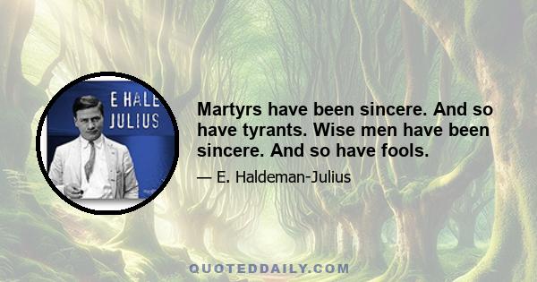 Martyrs have been sincere. And so have tyrants. Wise men have been sincere. And so have fools.