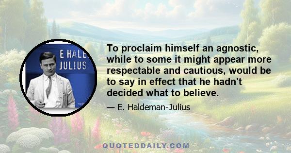 To proclaim himself an agnostic, while to some it might appear more respectable and cautious, would be to say in effect that he hadn't decided what to believe.