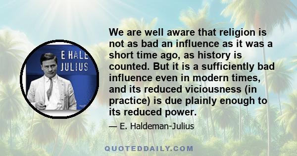 We are well aware that religion is not as bad an influence as it was a short time ago, as history is counted. But it is a sufficiently bad influence even in modern times, and its reduced viciousness (in practice) is due 