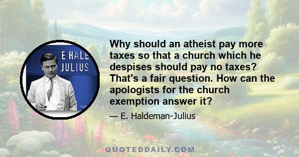 Why should an atheist pay more taxes so that a church which he despises should pay no taxes? That's a fair question. How can the apologists for the church exemption answer it?