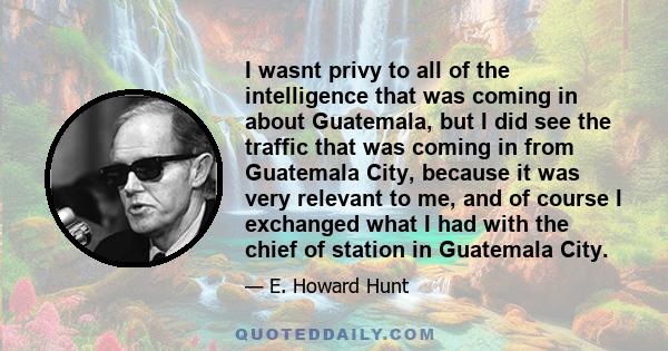 I wasnt privy to all of the intelligence that was coming in about Guatemala, but I did see the traffic that was coming in from Guatemala City, because it was very relevant to me, and of course I exchanged what I had