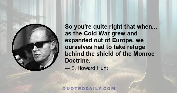 So you're quite right that when... as the Cold War grew and expanded out of Europe, we ourselves had to take refuge behind the shield of the Monroe Doctrine.