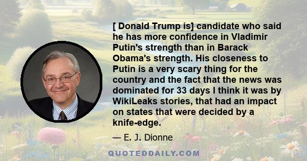 [ Donald Trump is] candidate who said he has more confidence in Vladimir Putin's strength than in Barack Obama's strength. His closeness to Putin is a very scary thing for the country and the fact that the news was