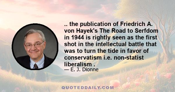 .. the publication of Friedrich A. von Hayek's The Road to Serfdom in 1944 is rightly seen as the first shot in the intellectual battle that was to turn the tide in favor of conservatism i.e. non-statist liberalism .