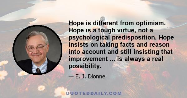 Hope is different from optimism. Hope is a tough virtue, not a psychological predisposition. Hope insists on taking facts and reason into account and still insisting that improvement ... is always a real possibility.