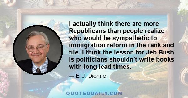 I actually think there are more Republicans than people realize who would be sympathetic to immigration reform in the rank and file. I think the lesson for Jeb Bush is politicians shouldn't write books with long lead