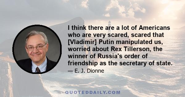 I think there are a lot of Americans who are very scared, scared that [Vladimir] Putin manipulated us, worried about Rex Tillerson, the winner of Russia's order of friendship as the secretary of state.