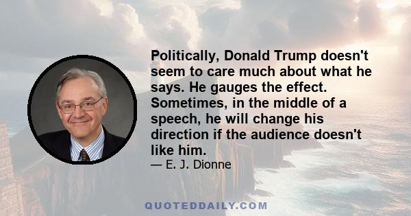 Politically, Donald Trump doesn't seem to care much about what he says. He gauges the effect. Sometimes, in the middle of a speech, he will change his direction if the audience doesn't like him.