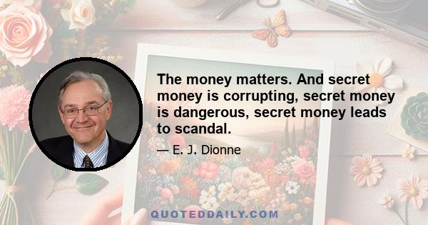 The money matters. And secret money is corrupting, secret money is dangerous, secret money leads to scandal.