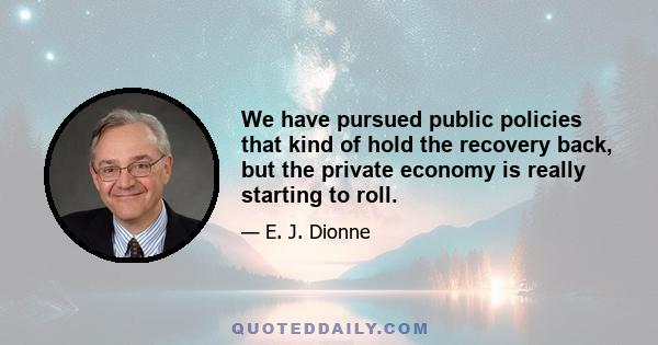 We have pursued public policies that kind of hold the recovery back, but the private economy is really starting to roll.