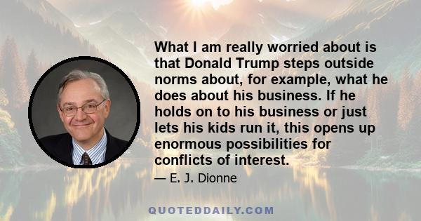 What I am really worried about is that Donald Trump steps outside norms about, for example, what he does about his business. If he holds on to his business or just lets his kids run it, this opens up enormous